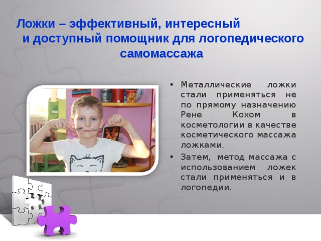Ложки – эффективный, интересный и доступный помощник для логопедического самомассажа Металлические ложки стали применяться не по прямому назначению Рене Кохом в косметологии в качестве косметического массажа ложками. Затем,  метод массажа с использованием ложек стали применяться и в логопедии. 