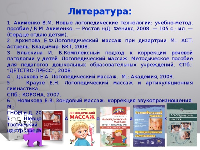 Литература: 1. Акименко В.М.  Новые логопедические технологии: учебно-метод. пособие / В.М. Акименко. — Ростов н/Д: Феникс, 2008. — 105 с.: ил. — (Сердце отдаю детям). 2. Архипова Е.Ф.Логопедический массаж при дизартрии  М.: АСТ: Астрель; Владимир: ВКТ, 2008. 3. Блыскина И. В.Комплексный подход к коррекции речевой патологии у детей. Логопедический массаж: Методическое пособие для педагогов дошкольных образовательных учреждений. СПб.: “ДЕТСТВО-ПРЕСС”, 2008. 4. Дьякова Е.А. Логопедический массаж. М.: Академия, 2003. 5. Краузе Е.Н. Логопедический массаж и артикуляционная гимнастика. СПб.: КОРОНА, 2007. 6. Новикова Е.В. Зондовый массаж: коррекция звукопроизношения. М.: ГНОМ и Д, 2000. 7. Шевцова Е.Е. Артикуляционный массаж при заикании. М.: Творческий центр Сфера, 2006.  