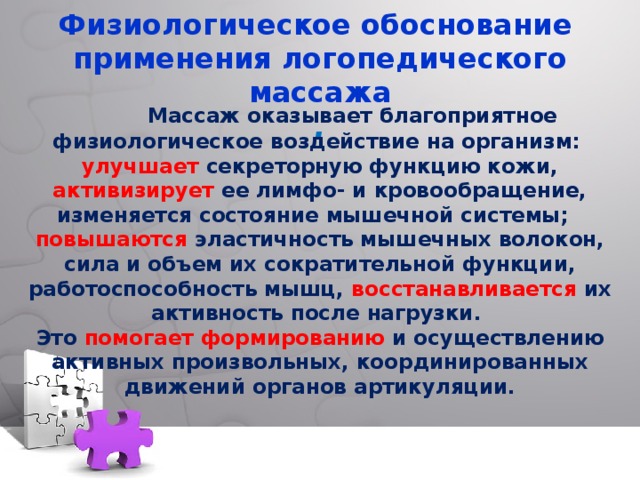    Физиологическое обоснование применения логопедического массажа  .     Массаж оказывает благоприятное физиологическое воздействие на организм: улучшает секреторную функцию кожи, активизирует ее лимфо- и кровообращение, изменяется состояние мышечной системы; повышаются эластичность мышечных волокон, сила и объем их сократительной функции, работоспособность мышц, восстанавливается их активность после нагрузки. Это помогает  формированию и осуществлению активных произвольных, координированных движений органов артикуляции.  