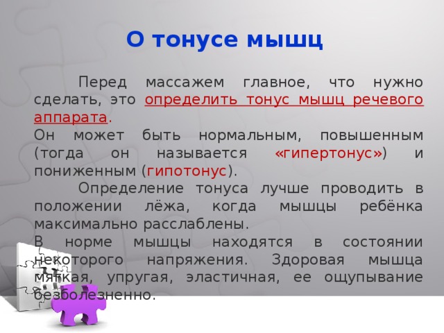О тонусе мышц  Перед массажем главное, что нужно сделать, это определить тонус мышц речевого аппарата . Он может быть нормальным, повышенным (тогда он называется «гипертонус» ) и пониженным ( гипотонус ).  Определение тонуса лучше проводить в положении лёжа, когда мышцы ребёнка максимально расслаблены. В норме мышцы находятся в состоянии некоторого напряжения. Здоровая мышца мягкая, упругая, эластичная, ее ощупывание безболезненно. 