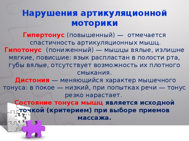   Нарушения артикуляционной  моторики   Гипертонус  (повышенный) — отмечается  спастичность артикуляционных мышц. Гипотонус  (пониженный) — мышцы вялые, излишне мягкие, повисшие: язык распластан в полости рта, губы вялые, отсутствует возможность их плотного смыкания.  Дистония  — меняющийся характер мышечного тонуса: в покое — низкий, при попытках речи — тонус резко нарастает. Состояние тонуса мышц является исходной точкой (критерием) при выборе приемов массажа.   