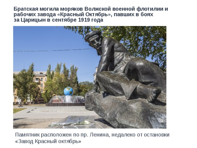 Братская могила моряков Волжской военной флотилии и рабочих завода «Красный Октябрь», павших в боях  за Царицын в сентябре 1919 года Памятник расположен по пр. Ленина, недалеко от остановки «Завод Красный октябрь» 