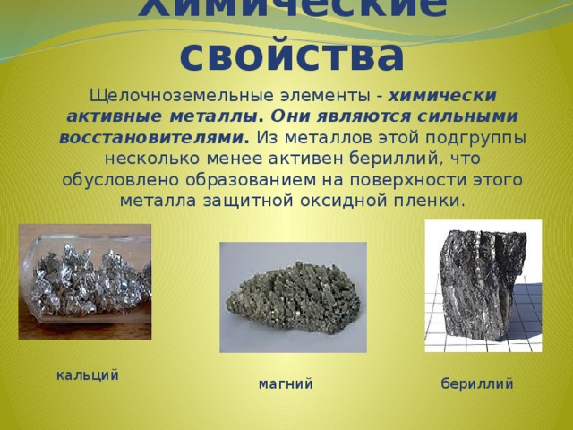 Химические свойства Щелочноземельные элементы - химически активные металлы. Они являются сильными восстановителями. Из металлов этой подгруппы несколько менее активен бериллий, что обусловлено образованием на поверхности этого металла защитной оксидной пленки. кальций магний бериллий 