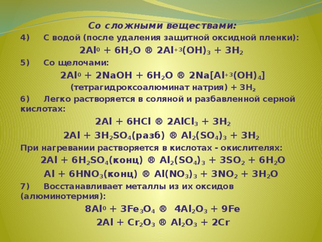 Со сложными веществами: 4)     С водой (после удаления защитной оксидной пленки): 2Al 0 + 6H 2 O ® 2Al +3 (OH) 3 + 3H 2 ­  5)     Со щелочами: 2Al 0 + 2NaOH + 6H 2 O ® 2Na[Al +3 (OH) 4 ] (тетрагидроксоалюминат натрия) + 3H 2 ­ 6)     Легко растворяется в соляной и разбавленной серной киcлотах: 2Al + 6HCl ® 2AlCl 3 + 3H 2 ­ 2Al + 3H 2 SO 4 (разб) ® Al 2 (SO 4 ) 3 + 3H 2 ­  При нагревании растворяется в кислотах - окислителях: 2Al + 6H 2 SO 4 (конц) ® Al 2 (SO 4 ) 3 + 3SO 2 ­ + 6H 2 O Al + 6HNO 3 (конц) ® Al(NO 3 ) 3 + 3NO 2 ­ + 3H 2 O  7)     Восстанавливает металлы из их оксидов (алюминотермия): 8Al 0 + 3Fe 3 O 4 ®  4Al 2 O 3 + 9Fe 2Al + Cr 2 O 3 ® Al 2 O 3 + 2Cr  