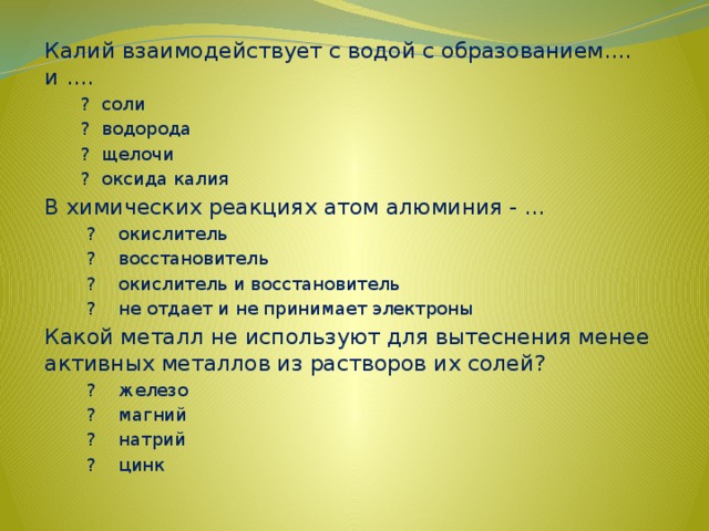Калий взаимодействует с водой с образованием.... и ....  ? соли  ? водорода  ? щелочи  ? оксида калия В химических реакциях атом алюминия - ...    ?    окислитель    ?    восстановитель    ?    окислитель и восстановитель    ?    не отдает и не принимает электроны Какой металл не используют для вытеснения менее активных металлов из растворов их солей?    ?    железо    ?    магний    ?    натрий    ?    цинк 