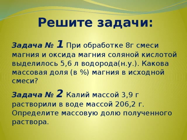Решите задачи: Задача № 1  При обработке 8г смеси магния и оксида магния соляной кислотой выделилось 5,6 л водорода(н.у.). Какова массовая доля (в %) магния в исходной смеси? Задача № 2  Калий массой 3,9 г растворили в воде массой 206,2 г. Определите массовую долю полученного раствора. 