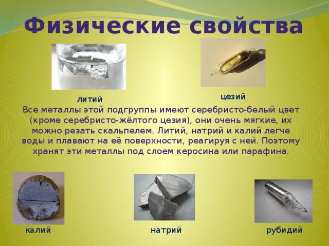 Физические свойства цезий литий Все металлы этой подгруппы имеют серебристо-белый цвет (кроме серебристо-жёлтого цезия), они очень мягкие, их можно резать скальпелем. Литий, натрий и калий легче воды и плавают на её поверхности, реагируя с ней. Поэтому хранят эти металлы под слоем керосина или парафина. калий рубидий натрий 