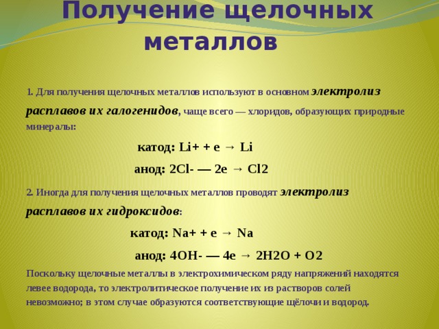       Получение щелочных металлов 1. Для получения щелочных металлов используют в основном электролиз расплавов их галогенидов , чаще всего — хлоридов, образующих природные минералы:  катод: Li+ + e → Li  анод: 2Cl- — 2e → Cl2 2. Иногда для получения щелочных металлов проводят электролиз расплавов их гидроксидов :  катод: Na+ + e → Na  анод: 4OH- — 4e → 2H2O + O2 Поскольку щелочные металлы в электрохимическом ряду напряжений находятся левее водорода, то электролитическое получение их из растворов солей невозможно; в этом случае образуются соответствующие щёлочи и водород. 