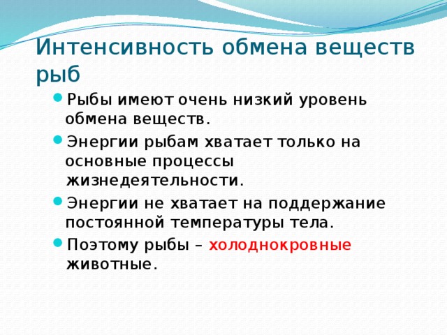 Интенсивность обмена веществ рыб Рыбы имеют очень низкий уровень обмена веществ. Энергии рыбам хватает только на основные процессы жизнедеятельности. Энергии не хватает на поддержание постоянной температуры тела. Поэтому рыбы – холоднокровные животные. 