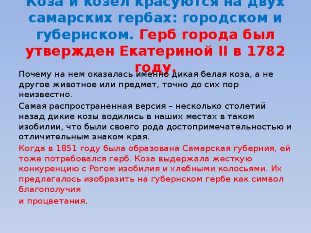 Коза и козел красуются на двух самарских гербах: городском и губернском. Герб города был утвержден Екатериной II в 1782 году. Почему на нем оказалась именно дикая белая коза, а не другое животное или предмет, точно до сих пор неизвестно. Самая распространенная версия – несколько столетий назад дикие козы водились в наших местах в таком изобилии, что были своего рода достопримечательностью и отличительным знаком края. Когда в 1851 году была образована Самарская губерния, ей тоже потребовался герб. Коза выдержала жесткую конкуренцию с Рогом изобилия и хлебными колосьями. Их предлагалось изобразить на губернском гербе как символ благополучия и процветания . 