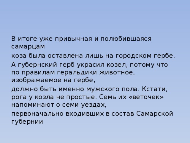 В итоге уже привычная и полюбившаяся самарцам коза была оставлена лишь на городском гербе. А губернский герб украсил козел, потому что по правилам геральдики животное, изображаемое на гербе, должно быть именно мужского пола. Кстати, рога у козла не простые. Семь их «веточек» напоминают о семи уездах, первоначально входивших в состав Самарской губернии 