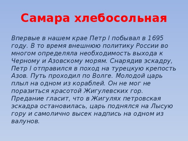 Самара хлебосольная Впервые в нашем крае Петр I побывал в 1695 году. В то время внешнюю политику России во многом определяла необходимость выхода к Черному и Азовскому морям. Снарядив эскадру, Петр I отправился в поход на турецкую крепость Азов. Путь проходил по Волге. Молодой царь плыл на одном из кораблей. Он не мог не поразиться красотой Жигулевских гор. Предание гласит, что в Жигулях петровская эскадра остановилась, царь поднялся на Лысую гору и самолично высек надпись на одном из валунов. 