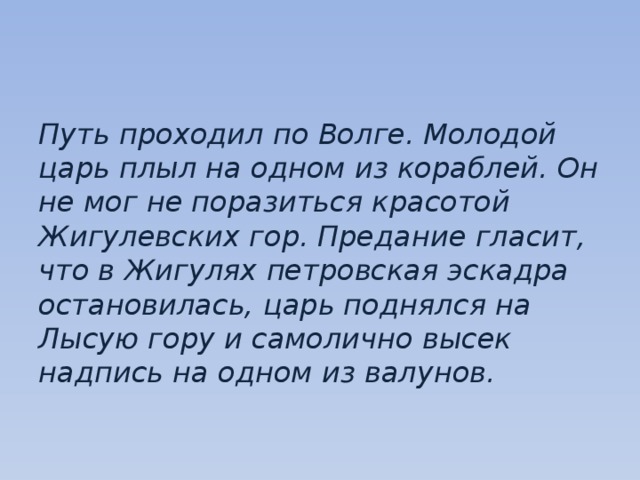 Путь проходил по Волге. Молодой царь плыл на одном из кораблей. Он не мог не поразиться красотой Жигулевских гор. Предание гласит, что в Жигулях петровская эскадра остановилась, царь поднялся на Лысую гору и самолично высек надпись на одном из валунов. 