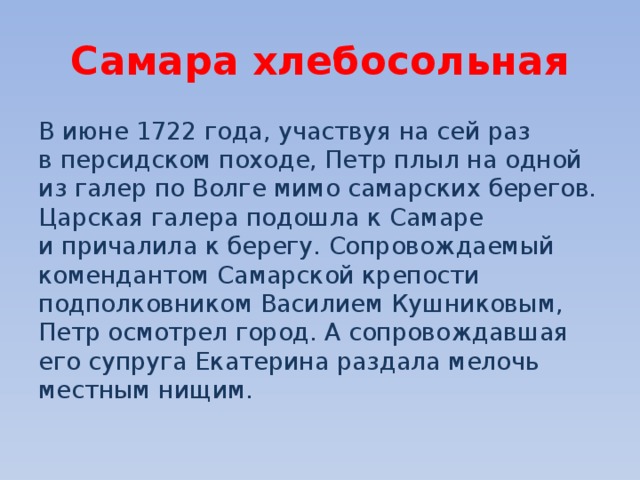 Самара хлебосольная В июне 1722 года, участвуя на сей раз в персидском походе, Петр плыл на одной из галер по Волге мимо самарских берегов. Царская галера подошла к Самаре и причалила к берегу. Сопровождаемый комендантом Самарской крепости подполковником Василием Кушниковым, Петр осмотрел город. А сопровождавшая его супруга Екатерина раздала мелочь местным нищим. 