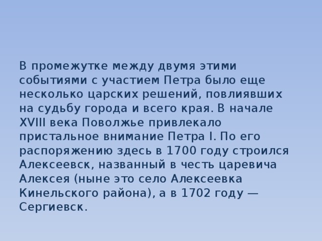 В промежутке между двумя этими событиями с участием Петра было еще несколько царских решений, повлиявших на судьбу города и всего края. В начале XVIII века Поволжье привлекало пристальное внимание Петра I. По его распоряжению здесь в 1700 году строился Алексеевск, названный в честь царевича Алексея (ныне это село Алексеевка Кинельского района), а в 1702 году — Сергиевск. 