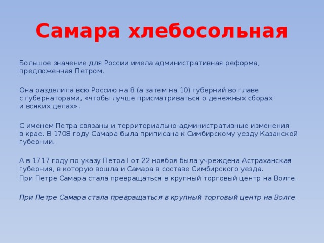 Самара хлебосольная Большое значение для России имела административная реформа, предложенная Петром. Она разделила всю Россию на 8 (а затем на 10) губерний во главе с губернаторами, «чтобы лучше присматриваться о денежных сборах и всяких делах». С именем Петра связаны и территориально-административные изменения в крае. В 1708 году Самара была приписана к Симбирскому уезду Казанской губернии. А в 1717 году по указу Петра I от 22 ноября была учреждена Астраханская губерния, в которую вошла и Самара в составе Симбирского уезда. При Петре Самара стала превращаться в крупный торговый центр на Волге.  При Петре Самара стала превращаться в крупный торговый центр на Волге. 