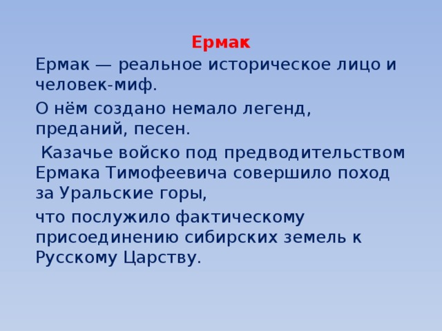 Ермак Ермак — реальное историческое лицо и человек-миф. О нём создано немало легенд, преданий, песен.  Казачье войско под предводительством Ермака Тимофеевича совершило поход за Уральские горы, что послужило фактическому присоединению сибирских земель к Русскому Царству. 