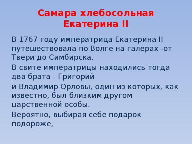 Самара хлебосольная  Екатерина II В 1767 году императрица Екатерина II путешествовала по Волге на галерах -от Твери до Симбирска. В свите императрицы находились тогда два брата - Григорий и Владимир Орловы, один из которых, как известно, был близким другом царственной особы. Вероятно, выбирая себе подарок подороже, 