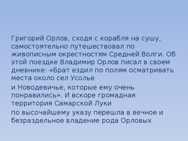 Григорий Орлов, сходя с корабля на сушу, самостоятельно путешествовал по живописным окрестностям Средней Волги. Об этой поездке Владимир Орлов писал в своем дневнике: «Брат ездил по полям осматривать места около сел Усолье и Новодевичье, которые ему очень понравились». И вскоре громадная территория Самарской Луки по высочайшему указу перешла в вечное и безраздельное владение рода Орловых 
