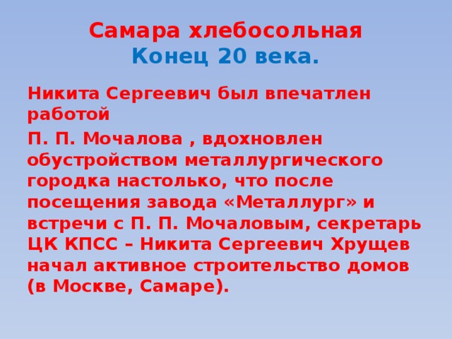 Самара хлебосольная  Конец 20 века. Никита Сергеевич был впечатлен работой П. П. Мочалова , вдохновлен обустройством металлургического городка настолько, что после посещения завода «Металлург» и встречи с П. П. Мочаловым, секретарь ЦК КПСС – Никита Сергеевич Хрущев начал активное строительство домов (в Москве, Самаре).  