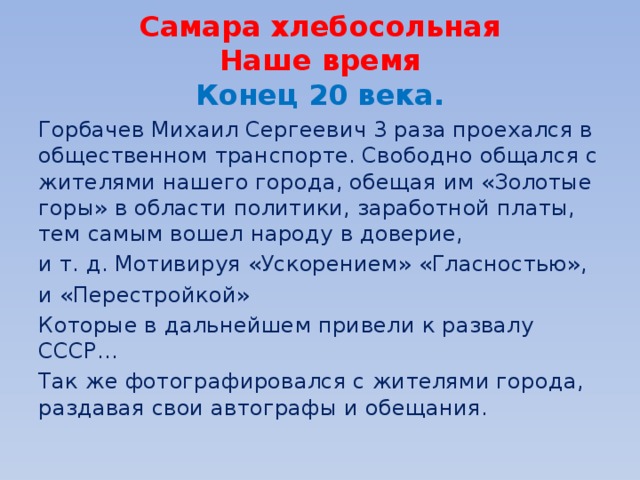 Самара хлебосольная  Наше время  Конец 20 века. Горбачев Михаил Сергеевич 3 раза проехался в общественном транспорте. Свободно общался с жителями нашего города, обещая им «Золотые горы» в области политики, заработной платы, тем самым вошел народу в доверие, и т. д. Мотивируя «Ускорением» «Гласностью», и «Перестройкой» Которые в дальнейшем привели к развалу СССР… Так же фотографировался с жителями города, раздавая свои автографы и обещания. 