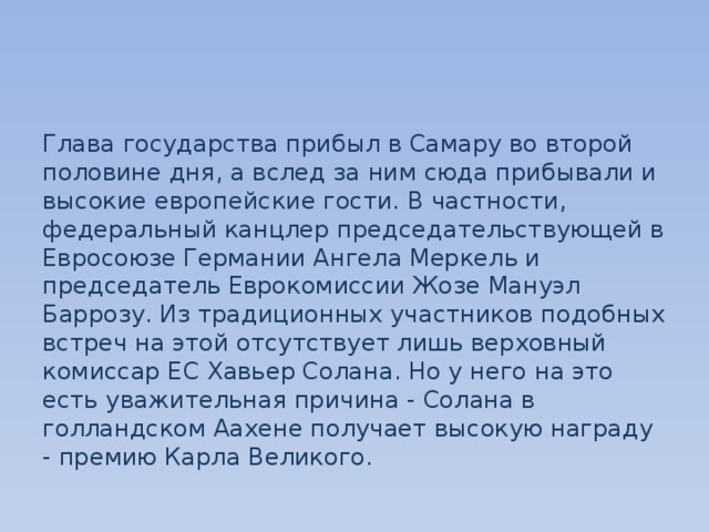 Глава государства прибыл в Самару во второй половине дня, а вслед за ним сюда прибывали и высокие европейские гости. В частности, федеральный канцлер председательствующей в Евросоюзе Германии Ангела Меркель и председатель Еврокомиссии Жозе Мануэл Баррозу. Из традиционных участников подобных встреч на этой отсутствует лишь верховный комиссар ЕС Хавьер Солана. Но у него на это есть уважительная причина - Солана в голландском Аахене получает высокую награду - премию Карла Великого. 