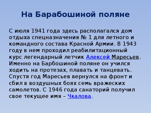 На Барабошиной поляне С июля 1941 года здесь располагался дом отдыха спецназначения № 1 для летного и командного состава Красной Армии. В 1943 году в нем проходил реабилитационный курс легендарный летчик  Алексей Маресьев . Именно на Барбошиной поляне он учился ходить на протезах, плавать и танцевать. Спустя год Маресьев вернулся на фронт и сбил в воздушных боях семь вражеских самолетов. С 1946 года санаторий получил свое текущее имя –  Чкалова . 