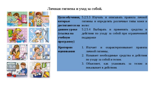 Личная гигиена и уход за собой. Цели обучения, которые достигаются на данном уроке (ссылка на учебную программу) 5.2.5.3 Изучать и описывать правила личной гигиены и определять различные типы кожи и волос Критерии оценивания 5.2.5.4 Выбирать и применять средства и действия по уходу за собой при ограниченной поддержке Изучает и охарактеризовывает правила личной гигиены, Называет необходимые средства и действия по уходу за собой и телом. Объясняет, как ухаживать за телом и показывает в действии. 