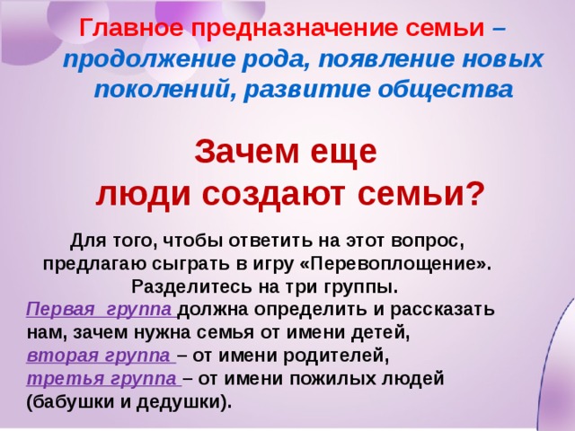Главное предназначение семьи – продолжение рода, появление новых поколений, развитие общества Зачем еще люди создают семьи? Для того, чтобы ответить на этот вопрос, предлагаю сыграть в игру «Перевоплощение». Разделитесь на три группы. Первая группа должна определить и рассказать нам, зачем нужна семья от имени детей, вторая группа – от имени родителей, третья группа – от имени пожилых людей (бабушки и дедушки). 