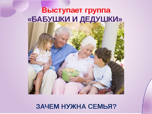 Выступает группа «Бабушки и дедушки» Зачем нужна семья? 