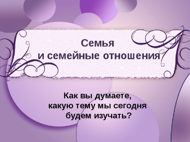 Семья и семейные отношения Как вы думаете, какую тему мы сегодня будем изучать? 