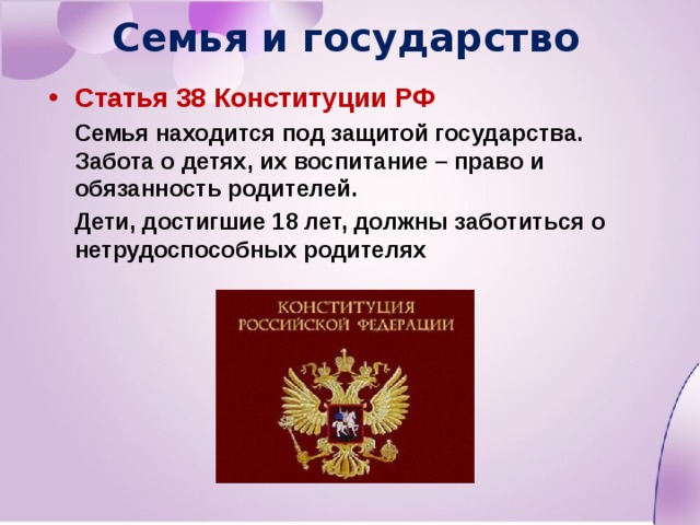 Семья и государство Статья 38 Конституции РФ  Семья находится под защитой государства. Забота о детях, их воспитание – право и обязанность родителей.  Дети, достигшие 18 лет, должны заботиться о нетрудоспособных родителях 