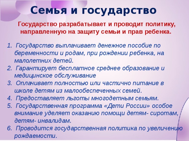 Семья и государство Государство разрабатывает и проводит политику, направленную на защиту семьи и прав ребенка. 1. Государство выплачивает денежное пособие по беременности и родам, при рождении ребенка, на малолетних детей. 2. Гарантирует бесплатное среднее образование и медицинское обслуживание 3. Оплачивает полностью или частично питание в школе детям из малообеспеченных семей. 4. Предоставляет льготы многодетным семьям. 5. Государственная программа «Дети России» особое внимание уделяет оказанию помощи детям- сиротам, детям- инвалидам. 6. Проводится государственная политика по увеличению рождаемости. 
