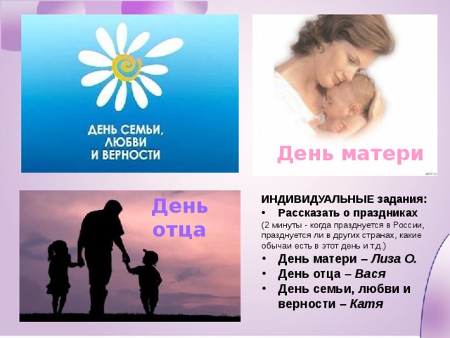 День матери ИНДИВИДУАЛЬНЫЕ задания: Рассказать о праздниках (2 минуты - когда празднуется в России, празднуется ли в других странах, какие обычаи есть в этот день и т.д.) День матери – Лиза О. День отца – Вася День семьи, любви и верности – Катя День отца 