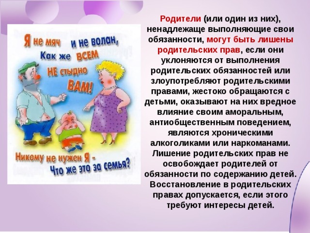 Родители (или один из них), ненадлежаще выполняющие свои обязанности, могут быть лишены родительских прав , если они уклоняются от выполнения родительских обязанностей или злоупотребляют родительскими правами, жестоко обращаются с детьми, оказывают на них вредное влияние своим аморальным, антиобщественным поведением, являются хроническими алкоголиками или наркоманами. Лишение родительских прав не освобождает родителей от обязанности по содержанию детей. Восстановление в родительских правах допускается, если этого требуют интересы детей. 