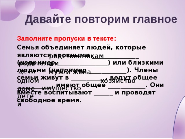 Давайте повторим главное Заполните пропуски в тексте: Семья объединяет людей, которые являются кровными _______________ ( например ________________) или близкими людьми ( например ____________ ). Члены семьи живут в ___________, ведут общее ___________, имеют общее ____________. Они вместе воспитывают ______ и проводят свободное время. родственниками родители и дети муж и жена одном доме хозяйство имущество детей 