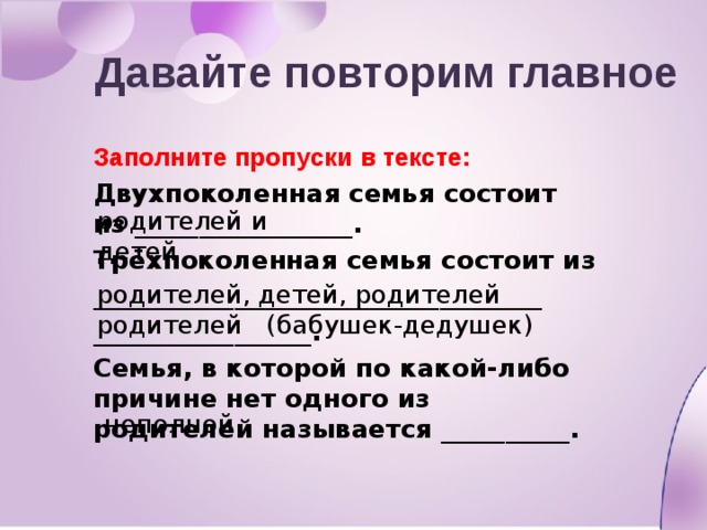 Давайте повторим главное Заполните пропуски в тексте: Двухпоколенная семья состоит из _________________. Трёхпоколенная семья состоит из ___________________________________ _________________. Семья, в которой по какой-либо причине нет одного из родителей называется __________. родителей и детей родителей, детей, родителей родителей (бабушек-дедушек) неполной 