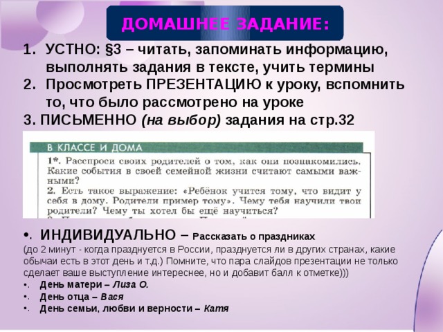 ДОМАШНЕЕ ЗАДАНИЕ: УСТНО: §3 – читать, запоминать информацию, выполнять задания в тексте, учить термины Просмотреть ПРЕЗЕНТАЦИЮ к уроку, вспомнить то, что было рассмотрено на уроке 3. ПИСЬМЕННО (на выбор) задания на стр.32      ИНДИВИДУАЛЬНО – Рассказать о праздниках (до 2 минут - когда празднуется в России, празднуется ли в других странах, какие обычаи есть в этот день и т.д.) Помните, что пара слайдов презентации не только сделает ваше выступление интереснее, но и добавит балл к отметке))) День матери – Лиза О. День отца – Вася День семьи, любви и верности – Катя 