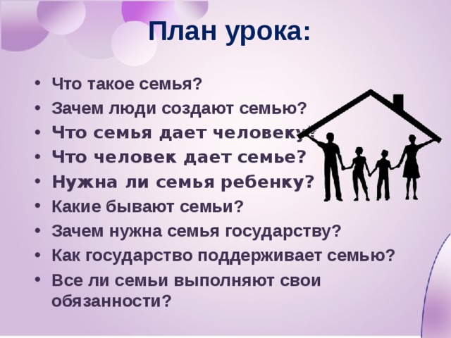 План урока: Что такое семья? Зачем люди создают семью? Что семья дает человеку? Что человек дает семье? Нужна ли семья ребенку? Какие бывают семьи? Зачем нужна семья государству? Как государство поддерживает семью? Все ли семьи выполняют свои обязанности?   