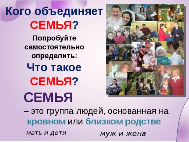 Кого объединяет СЕМЬЯ ? Попробуйте самостоятельно определить: Что такое СЕМЬЯ ?  Семья  – это группа людей, основанная на кровном или близком родстве муж и жена мать и дети 
