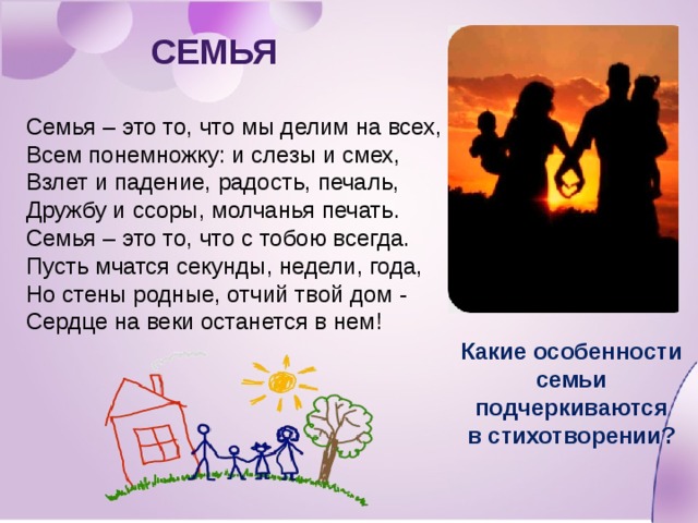 Семья Семья – это то, что мы делим на всех, Всем понемножку: и слезы и смех, Взлет и падение, радость, печаль, Дружбу и ссоры, молчанья печать. Семья – это то, что с тобою всегда. Пусть мчатся секунды, недели, года, Но стены родные, отчий твой дом - Сердце на веки останется в нем! Какие особенности семьи подчеркиваются в стихотворении? 