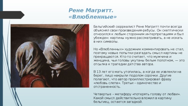Рене Магритт. «Влюбленные» Бельгийский сюрреалист Рене Магритт почти всегда объяснял свои произведения-ребусы. Он скептически относился к любым сторонним интерпретациям и был убежден: картины нужно рассматривать, а не искать в них символы. Но «Влюбленных» художник комментировать не стал, поэтому новые попытки разгадать смысл картины не прекращаются. Кто-то считает, что мужчина и женщина, чьи головы укутаны белым полотном, — это отсылка к трагедии детства автора. В 13 лет его мать утопилась, а когда ее извлекли на берег, лицо накрыли подолом сорочки. Другие полагают, что автор проиллюстрировал фразу «любовь слепа». Третьи – одиночество и отстраненность. Четвертые – метафору «потерять голову от любви». Какой смысл действительно вложил в картину бельгиец, остается загадкой. 