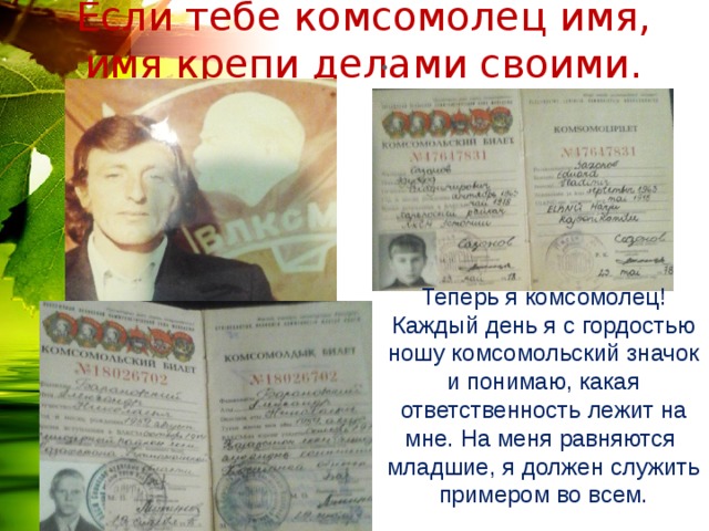 Если тебе комсомолец имя, имя крепи делами своими. Теперь я комсомолец! Каждый день я с гордостью ношу комсомольский значок и понимаю, какая ответственность лежит на мне. На меня равняются младшие, я должен служить примером во всем.  