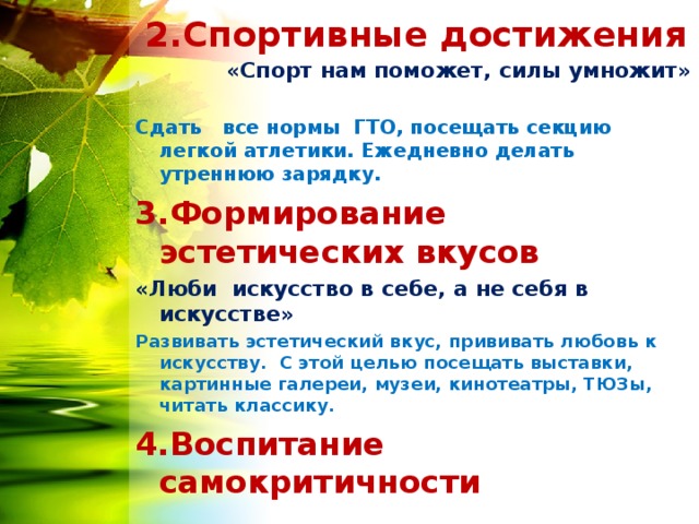  2.Спортивные достижения «Спорт нам поможет, силы умножит»  Сдать все нормы ГТО, посещать секцию легкой атлетики. Ежедневно делать утреннюю зарядку. 3.Формирование эстетических вкусов «Люби искусство в себе, а не себя в искусстве» Развивать эстетический вкус, прививать любовь к искусству. С этой целью посещать выставки, картинные галереи, музеи, кинотеатры, ТЮЗы, читать классику. 4.Воспитание самокритичности 