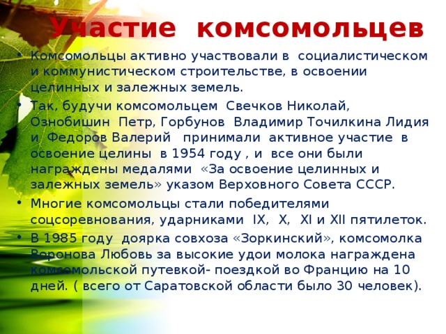 Участие комсомольцев Комсомольцы активно участвовали в социалистическом и коммунистическом строительстве, в освоении целинных и залежных земель. Так, будучи комсомольцем Свечков Николай, Ознобишин Петр, Горбунов Владимир Точилкина Лидия и Федоров Валерий принимали активное участие в освоение целины в 1954 году , и все они были награждены медалями «За освоение целинных и залежных земель» указом Верховного Совета СССР. Многие комсомольцы стали победителями соцсоревнования, ударниками I Х, Х, Х I и Х II пятилеток. В 1985 году доярка совхоза «Зоркинский», комсомолка Воронова Любовь за высокие удои молока награждена комсомольской путевкой- поездкой во Францию на 10 дней. ( всего от Саратовской области было 30 человек). 