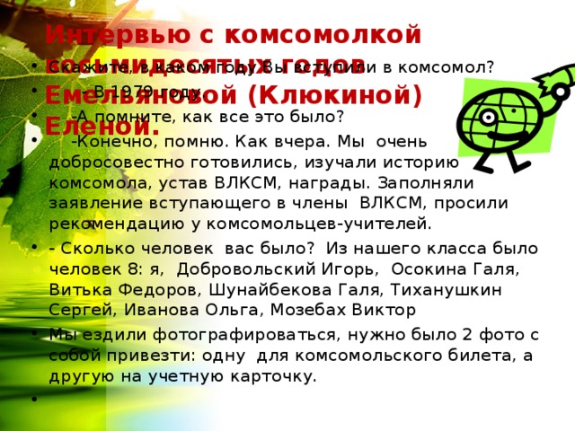 Интервью с комсомолкой восьмидесятых годов Емельяновой (Клюкиной) Еленой.   Скажите, в каком году Вы вступили в комсомол?  - В 1979 году.  -А помните, как все это было?  -Конечно, помню. Как вчера. Мы очень добросовестно готовились, изучали историю комсомола, устав ВЛКСМ, награды. Заполняли заявление вступающего в члены ВЛКСМ, просили рекомендацию у комсомольцев-учителей. - Сколько человек вас было? Из нашего класса было человек 8: я, Добровольский Игорь, Осокина Галя, Витька Федоров, Шунайбекова Галя, Тиханушкин Сергей, Иванова Ольга, Мозебах Виктор Мы ездили фотографироваться, нужно было 2 фото с собой привезти: одну для комсомольского билета, а другую на учетную карточку. 
