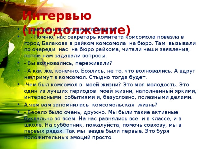 Интервью (продолжение) А сам день вступления помните?  - Помню, нас секретарь комитета комсомола повезла в город Балакова в райком комсомола на бюро. Там вызывали по очереди нас на бюро райкома, читали наши заявления, потом нам задавали вопросы. - Вы волновались, переживали? - А как же, конечно. Боялись, не то, что волновались. А вдруг не примут в комсомол. Стыдно тогда будет. -Чем был комсомол в моей жизни? Это моя молодость. Это один из лучших периодов моей жизни, наполненный яркими, интересными событиями и, безусловно, полезными делами. А чем вам запомнилась комсомольская жизнь? - Весело было очень, дружно. Мы были такие активные буквально во всем. На нас равнялись все: и в классе, и в школе. На субботник, пожалуйста, помочь совхозу, мы в первых рядах. Так мы везде были первые. Это буря положительных эмоций просто.  