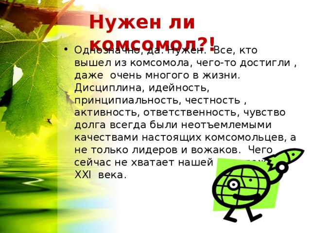 Нужен ли комсомол?! Однозначно, да. Нужен. Все, кто вышел из комсомола, чего-то достигли , даже очень многого в жизни. Дисциплина, идейность, принципиальность, честность , активность, ответственность, чувство долга всегда были неотъемлемыми качествами настоящих комсомольцев, а не только лидеров и вожаков. Чего сейчас не хватает нашей молодежи  ХХ I века. 