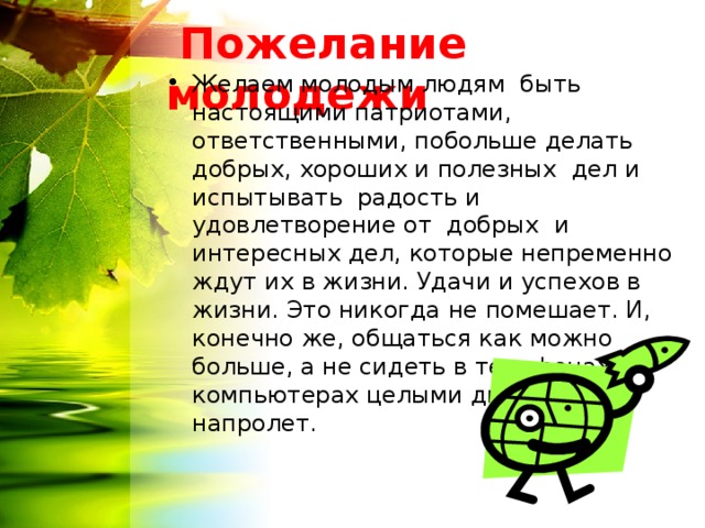  Пожелание молодежи Желаем молодым людям быть настоящими патриотами, ответственными, побольше делать добрых, хороших и полезных дел и испытывать радость и удовлетворение от добрых и интересных дел, которые непременно ждут их в жизни. Удачи и успехов в жизни. Это никогда не помешает. И, конечно же, общаться как можно больше, а не сидеть в телефонах и компьютерах целыми днями напролет.  