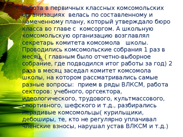 Работа в первичных классных комсомольских организациях велась по составленному и намеченному плану, который утверждало бюро класса во главе с комсоргом. А школьную комсомольскую организацию возглавлял секретарь комитета комсомола школы. Проводились комсомольские собрания 1 раз в месяц, ( главным было отчетно-выборное собрание, где подводился итог работы за год) 2 раза в месяц заседал комитет комсомола школы, на котором рассматривались самые разные вопросы: прием в ряды ВЛКСМ, работа секторов: учебного, оргсектора, идеологического, трудового, культмассового, спортивного, шефского и т.д., разбирались нерадивые комсомольцы( курильщики, дебоширы, те, кто не регулярно уплачивал членские взносы, нарушал устав ВЛКСМ и т.д.) 